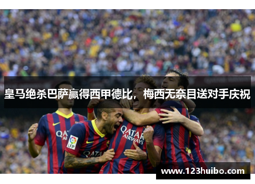 皇马绝杀巴萨赢得西甲德比，梅西无奈目送对手庆祝