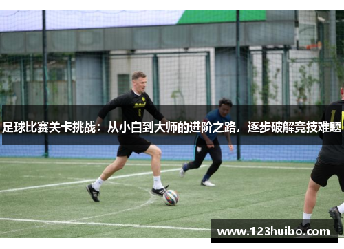 足球比赛关卡挑战：从小白到大师的进阶之路，逐步破解竞技难题