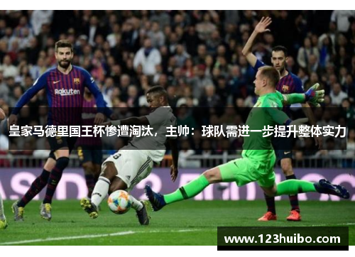 皇家马德里国王杯惨遭淘汰，主帅：球队需进一步提升整体实力