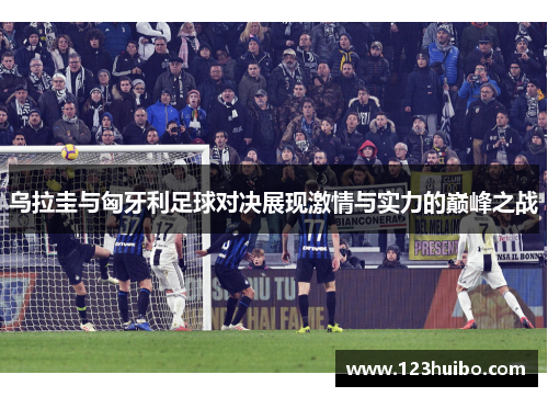 乌拉圭与匈牙利足球对决展现激情与实力的巅峰之战