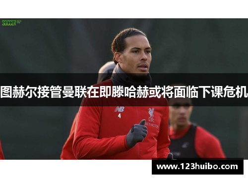 图赫尔接管曼联在即滕哈赫或将面临下课危机