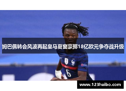 姆巴佩转会风波再起皇马夏窗豪掷18亿欧元争夺战升级