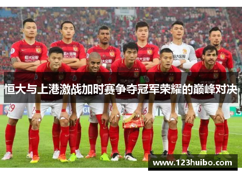 恒大与上港激战加时赛争夺冠军荣耀的巅峰对决