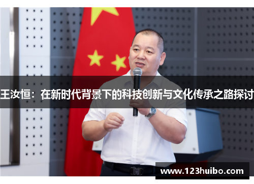 王汝恒：在新时代背景下的科技创新与文化传承之路探讨