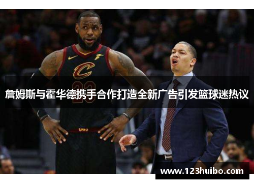 詹姆斯与霍华德携手合作打造全新广告引发篮球迷热议