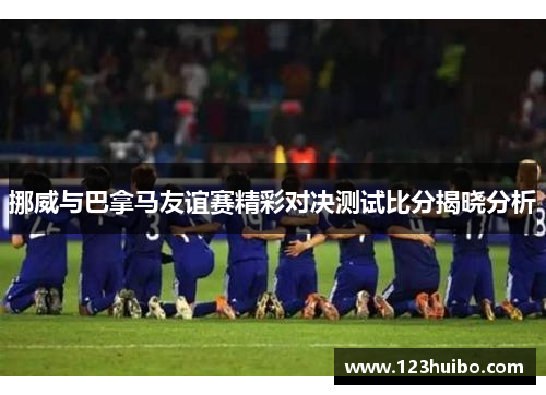 挪威与巴拿马友谊赛精彩对决测试比分揭晓分析